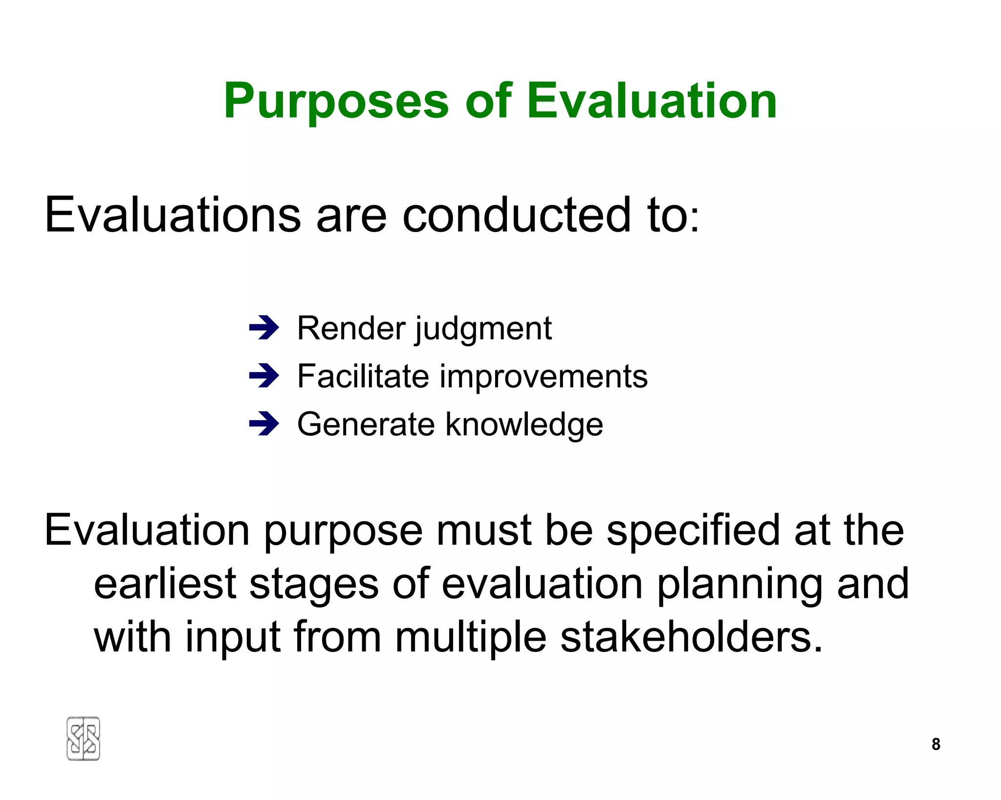 Purposes of Evaluation

Evaluations are conducted to:

           Render judgment
           Facilitate improvements
           Generate knowledge


Evaluation purpose must be specified at the
  earliest stages of evaluation planning and
  with input from multiple stakeholders.

                                               8
 