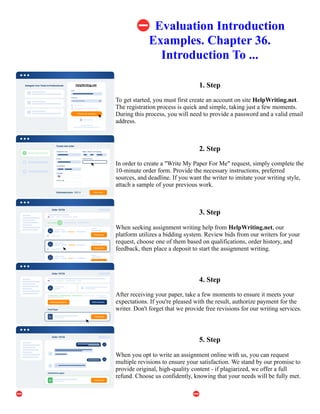 ⛔Evaluation Introduction
Examples. Chapter 36.
Introduction To ...
1. Step
To get started, you must first create an account on site HelpWriting.net.
The registration process is quick and simple, taking just a few moments.
During this process, you will need to provide a password and a valid email
address.
2. Step
In order to create a "Write My Paper For Me" request, simply complete the
10-minute order form. Provide the necessary instructions, preferred
sources, and deadline. If you want the writer to imitate your writing style,
attach a sample of your previous work.
3. Step
When seeking assignment writing help from HelpWriting.net, our
platform utilizes a bidding system. Review bids from our writers for your
request, choose one of them based on qualifications, order history, and
feedback, then place a deposit to start the assignment writing.
4. Step
After receiving your paper, take a few moments to ensure it meets your
expectations. If you're pleased with the result, authorize payment for the
writer. Don't forget that we provide free revisions for our writing services.
5. Step
When you opt to write an assignment online with us, you can request
multiple revisions to ensure your satisfaction. We stand by our promise to
provide original, high-quality content - if plagiarized, we offer a full
refund. Choose us confidently, knowing that your needs will be fully met.
⛔Evaluation Introduction Examples. Chapter 36. Introduction To ... ⛔Evaluation Introduction Examples.
Chapter 36. Introduction To ...
 