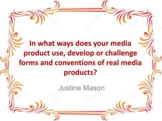 In what ways does your media
product use, develop or challenge
forms and conventions of real media
products?
Justine Mason
 