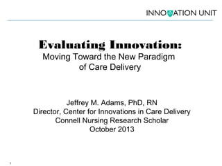 Evaluating Innovation:
Moving Toward the New Paradigm
of Care Delivery

Jeffrey M. Adams, PhD, RN
Director, Center for Innovations in Care Delivery
Connell Nursing Research Scholar
October 2013

1

 