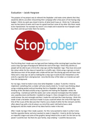 Evaluation – Jacob Hargrave
The purpose of my project was to rebrand the Stoptober and make some adverts that they
would be able to use when relaunching their campaign after a few years of not having a big
budget. I think my work was mixed in terms of what level it was at. I think my T-side poster
was my best piece of work and it was to a good level but some of my other bits there needs
to be improvement for example my merch is to simple and it would be nice if people could
buy them and not just make them for events.
The first thing that I made was my logo and from looking at the existing logo I saw they have
used a stop sign type of background behind the start of the logo. I think they did this so
people will be able to put a link to the stop sign and the Stoptober logo. They have also used
the colour white for the stop as it would be in a traffic sign. I think using a sign was a smart
idea because most of the people who smoke will be over the driving age and will have most
likely seen a stop sign. As well as looking like a stop sign it could also be interpreted as the
end of a cigarette that is being burned. I also like the blue of the tober as it stands out well
from the background.
For my logo, I tried to make it very clear what Stoptober is about. To do this I tried to
implement something that a smoker will very clearly relate to. To start I was thinking about
using a smoking packet and just branding that to a Stoptober design but shortly after
thinking of this decided actually using a cigarette and making the Stoptober words the
actual thing. I started just with the words over some coloured rectangles but this looked
very unprofessional and therefor I needed to change it. I then changed it to a thick font so I
could remove the end rectangle and then I made the end look like it was burning. I think this
made it look a lot better and also it made it so you could tell where the end of the logo was.
One of the issues of the idea was that I had to use a shade of white for the end part and this
often doesn’t go with a lot of colours so a lot of the work I did had to have a dark
background and this made some of my ideas hard to make in the end.
After I made my logo I then made a poster. For this I also wanted to make it so that it also
had the cigarette theme and also I wanted to make it impactful. I tried to do this by having
an impactful slogan and some of the graphics being linked to this as well. For the text on my
poster I used the text ‘be there for your family, stop smoking.’ I used this because any
 