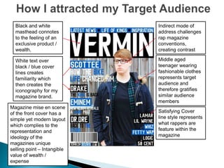 Black and white
masthead connotes
to the feeling of an
exclusive product /
wealth.
White text over
black / blue cover
lines creates
familiarity which
then creates the
iconography for my
magazine brand.
Indirect mode of
address challenges
rap magazine
conventions,
creating contrast
Middle aged
teenager wearing
fashionable clothes
represents target
audience and
therefore gratifies
similar audience
members
Satisfying Cover
line style represents
what rappers are
feature within the
magazine
Magazine mise en scene
of the front cover has a
simple yet modern layout
which complies to the
representation and
ideology of the
magazines unique
selling point – Intangible
value of wealth /
expense
 
