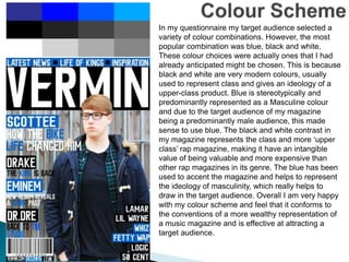 In my questionnaire my target audience selected a
variety of colour combinations. However, the most
popular combination was blue, black and white.
These colour choices were actually ones that I had
already anticipated might be chosen. This is because
black and white are very modern colours, usually
used to represent class and gives an ideology of a
upper-class product. Blue is stereotypically and
predominantly represented as a Masculine colour
and due to the target audience of my magazine
being a predominantly male audience, this made
sense to use blue. The black and white contrast in
my magazine represents the class and more ‘upper
class’ rap magazine, making it have an intangible
value of being valuable and more expensive than
other rap magazines in its genre. The blue has been
used to accent the magazine and helps to represent
the ideology of masculinity, which really helps to
draw in the target audience. Overall I am very happy
with my colour scheme and feel that it conforms to
the conventions of a more wealthy representation of
a music magazine and is effective at attracting a
target audience.
 
