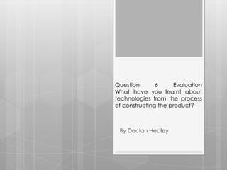 Question       6      Evaluation
What have you learnt about
technologies from the process
of constructing the product?



 By Declan Healey
 