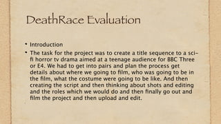 DeathRace Evaluation

Introduction
The task for the project was to create a title sequence to a sci-
ﬁ horror tv drama aimed at a teenage audience for BBC Three
or E4. We had to get into pairs and plan the process get
details about where we going to ﬁlm, who was going to be in
the ﬁlm, what the costume were going to be like. And then
creating the script and then thinking about shots and editing
and the roles which we would do and then ﬁnally go out and
ﬁlm the project and then upload and edit.
 