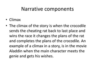 Narrative components
• Climax
• The climax of the story is when the crocodile
sends the cheating rat back to last place and
wins the race it changes the plans of the rat
and completes the plans of the crocodile. An
example of a climax in a story, is in the movie
Aladdin when the main character meets the
genie and gets his wishes.
 