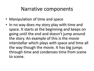 Narrative components
• Manipulation of time and space
• In no way does my story play with time and
space. It starts at the beginning and keeps on
going until the end and doesn’t jump around
the story. An example of this is the movie
interstellar which plays with space and time all
the way though the movie. It has big jumps
through time and condenses time from scene
to scene.
 
