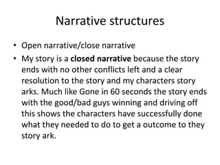 Narrative structures
• Open narrative/close narrative
• My story is a closed narrative because the story
ends with no other conflicts left and a clear
resolution to the story and my characters story
arks. Much like Gone in 60 seconds the story ends
with the good/bad guys winning and driving off
this shows the characters have successfully done
what they needed to do to get a outcome to they
story ark.
 