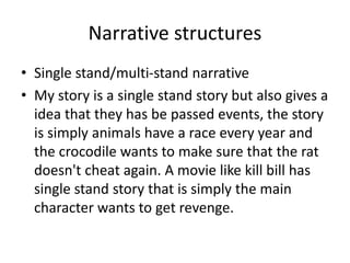 Narrative structures
• Single stand/multi-stand narrative
• My story is a single stand story but also gives a
idea that they has be passed events, the story
is simply animals have a race every year and
the crocodile wants to make sure that the rat
doesn't cheat again. A movie like kill bill has
single stand story that is simply the main
character wants to get revenge.
 