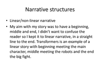 Narrative structures
• Linear/non-linear narrative
• My aim with my story was to have a beginning,
middle and end, I didn’t want to confuse the
reader so I kept it to linear narrative, in a straight
line to the end. Transformers is an example of a
linear story with beginning meeting the main
character, middle meeting the robots and the end
the big fight.
 