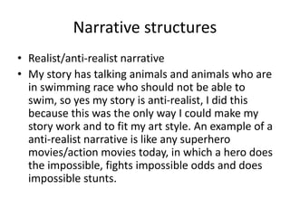 Narrative structures
• Realist/anti-realist narrative
• My story has talking animals and animals who are
in swimming race who should not be able to
swim, so yes my story is anti-realist, I did this
because this was the only way I could make my
story work and to fit my art style. An example of a
anti-realist narrative is like any superhero
movies/action movies today, in which a hero does
the impossible, fights impossible odds and does
impossible stunts.
 