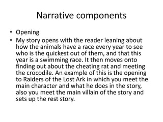 Narrative components
• Opening
• My story opens with the reader leaning about
how the animals have a race every year to see
who is the quickest out of them, and that this
year is a swimming race. It then moves onto
finding out about the cheating rat and meeting
the crocodile. An example of this is the opening
to Raiders of the Lost Ark in which you meet the
main character and what he does in the story,
also you meet the main villain of the story and
sets up the rest story.
 