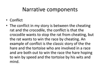 Narrative components
• Conflict
• The conflict in my story is between the cheating
rat and the crocodile, the conflict is that the
crocodile wants to stop the rat from cheating, but
the rat wants to win the race by cheating. An
example of conflict is the classic story of the the
hare and the tortoise who are involved in a race
and are both out to win the race the hare hoping
to win by speed and the tortoise by his wits and
mind.
 