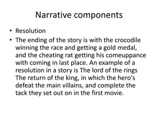 Narrative components
• Resolution
• The ending of the story is with the crocodile
winning the race and getting a gold medal,
and the cheating rat getting his comeuppance
with coming in last place. An example of a
resolution in a story is The lord of the rings
The return of the king, in which the hero's
defeat the main villains, and complete the
tack they set out on in the first movie.
 