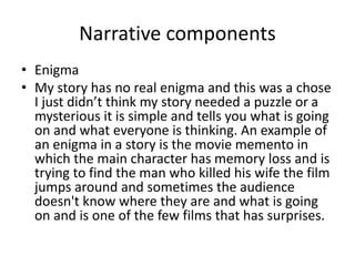 Narrative components
• Enigma
• My story has no real enigma and this was a chose
I just didn’t think my story needed a puzzle or a
mysterious it is simple and tells you what is going
on and what everyone is thinking. An example of
an enigma in a story is the movie memento in
which the main character has memory loss and is
trying to find the man who killed his wife the film
jumps around and sometimes the audience
doesn't know where they are and what is going
on and is one of the few films that has surprises.
 