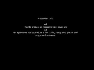 Production tasksASI had to produce an magazine front cover and  A2In a group we had to produce a film trailer, alongside a  poster and magazine front coverResearch into similar media products and target audience researchAs a group after considering various genres, texts and target audience we chose to base our products on the genre social realism and teen dramas. Films I considered as good choices to research into were; Kidulthood, Adulthood, Shank, 4,3,2,1 and Bullet Boy. This was because they all fell under the genres we had decided in our group, some followed and some subverted the conventions which gave us a better insight on what target audience liked and disliked. I analysed and broke down both the trailers, posters and magazine features, which gave a clearer insight on how to go about creating the items and what to include in them. Target audience plays a big part in planning, because it allows you to channel your ideas to successfully chose the correct mise en scene, characters (and their stereotypes) language and colours used.  As a group we created a questionnaire for young people, after the research showing that our genre often has a target audience of teenagers and young adults. This helped us on what to include in our trailer, poster and magazine front cover allowing it to be successful. 