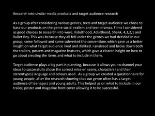 Audience Feedback1. What film genre do you prefer?Rom-Coms - 4 Comedy - 4 Thrillers - 7 Social Realist - 10 Action - 2 Horror - 3 2. Do you like films that you can relate too?Yes - 23No – 73. Do you like to empathise with the characters?Yes - 14No – 164. Do you think realistic films are more effective?Yes - 25No - 55. What aspects of social realism would you like to see in a film? Tick 2Drugs - 9 Relationships - 12 Sex - 13 Family issues - 5 Health issues - 5 Crime - 16 6. Which of the following settings would you expect to see from a social realist film? Tick 2Home - 10 Street - 18 Clubs - 12 Schools / Colleges / Universities - 4 Hospitals - 7 Police stations - 9 7. Do you think social realist films are male dominated?Yes - 27No – 38. Would you like to see more female dominance in social realist films?Yes - 15No - 15