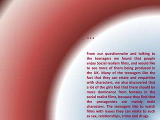 Social realist films often portray the lives of everyday teenagers and young adults, through raw and gritty storylines. The films we looked into show the complications young people face through their lives and their struggle to survive.  Urban dramas and social realist films often catch real life situations on screen, for people to both see and relate to the truth that lies on their streets and behind closed doors. The issues concentrated on in he films that shows their hardship, struggle pain and difficulties are often based around relationships, drugs and gang violence, these issues often touch the audience.  Characters in social realist and urban drama films reflect teenagers and young adults from today’s society, and the film directors have used props carefully such as; guns, knives, drugs and alcohol to give and insight of these characters and to help build up the stereotypes of each individual in the film. 