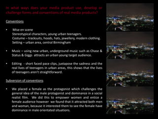 Editing  - short faced pace clips, juxtapose the sadness and the real lives of teenagers in urban areas, this shows that the lives of teenagers aren't straightforward.Subversion of conventionsWe placed a female as the protagonist which challenges the general idea of the male protagonist and dominance in a social realist film.  We did this to empower women and entice a female audience however  we found that it attracted both men and woman, because it interested them to see the female have dominance in male orientated situations. We have you used several different codes and conventions to portray our genre of social realism  (urban teen drama) to create the expectations for our target audience. 