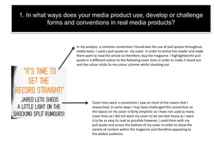 1. In what ways does your media product use, develop or challenge
forms and conventions in real media products?
In my analysis, a common convention I found was the use of pull quotes throughout
media texts. I used a pull quote on my cover in order to entice the reader and make
them want to read the article so therefore, buy the magazine. I highlighted the pull
quote in a different colour to the following cover lines in order to make it stand out
and the colour sticks to my colour scheme whilst standing out.
Cover lines were a convention I saw on most of the covers that I
researched. In some ways I may have challenged this convention as
the layout on my cover is fairly simplistic so I have not used as many
cover lines as I did not want my cover to be too text heavy as I want
it to be as easy to read as possible however, I used them with my
pull quote and across the bottom of my cover in order to show the
variety of content within the magazine and therefore appealing to
the widest audience.
 