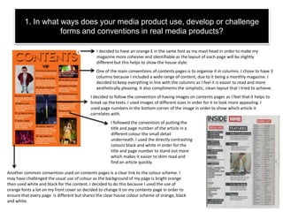 1. In what ways does your media product use, develop or challenge
forms and conventions in real media products?
One of the main conventions of contents pages is to organise it in columns. I chose to have 3
columns because I included a wide range of content, due to it being a monthly magazine. I
decided to keep everything in line with the columns as I feel it is easier to read and more
aesthetically pleasing. It also compliments the simplistic, clean layout that I tried to achieve.
I decided to have an orange E in the same font as my mast head in order to make my
magazine more cohesive and identifiable as the layout of each page will be slightly
different but this helps to show the house style.
I decided to follow the convention of having images on contents pages as I feel that it helps to
break up the texts. I used images of different sizes in order for it to look more appealing. I
used page numbers in the bottom corner of the image in order to show which article it
correlates with.
Another common convention used on contents pages is a clear link to the colour scheme. I
may have challenged the usual use of colour as the background of my page is bright orange
then used white and black for the content. I decided to do this because I used the use of
orange fonts a lot on my front cover so decided to change it on my contents page in order to
ensure that every page is different but shares the clear house colour scheme of orange, black
and white.
I followed the convention of putting the
title and page number of the article in a
different colour the small detail
underneath. I used the directly contrasting
colours black and white in order for the
title and page number to stand out more
which makes it easier to skim read and
find an article quickly.
 