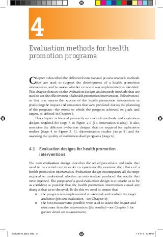 4Evaluation methods for health
promotion programs
Chapter 3 described the different formative and process research methods
that are used to support the development of a health promotion
intervention, and to assess whether or not it was implemented as intended.
This chapter focuses on the evaluation designs and research methods that are
used to test the effectiveness of a health promotion intervention. ‘Effectiveness’
in this case means the success of the health promotion intervention in
producing the impact and outcomes that were predicted during the planning
of the program—the extent to which the program achieved its goals and
targets, as defined in Chapter 1.
This chapter is focused primarily on research methods and evaluation
designs required for stage 3 in Figure 2.1 (i.e. innovation testing). It also
considers the different evaluation designs that are required for replication
studies (stage 4 in Figure 2. 1), dissemination studies (stage 5) and for
assessing the quality of institutionalised programs (stage 6).
4.1	 Evaluation designs for health promotion
interventions
The term evaluation design describes the set of procedures and tasks that
need to be carried out in order to systematically examine the effects of a
health promotion intervention. Evaluation design encompasses all the steps
required to understand whether an intervention produced the results that
were expected. The purpose of a good evaluation design is to enable us to be
as confident as possible that the health promotion intervention caused any
changes that were observed. To do this we need to ensure that:
■■ the program was implemented as intended and reached the target
audience (process evaluation—see Chapter 3);
■■ the best measurements possible were used to assess the impact and
outcomes from the intervention (the results)—see Chapter 5 for
greater detail on measurement;
Evaluation Layout.indd 21 11/7/12 1:33 PM
 