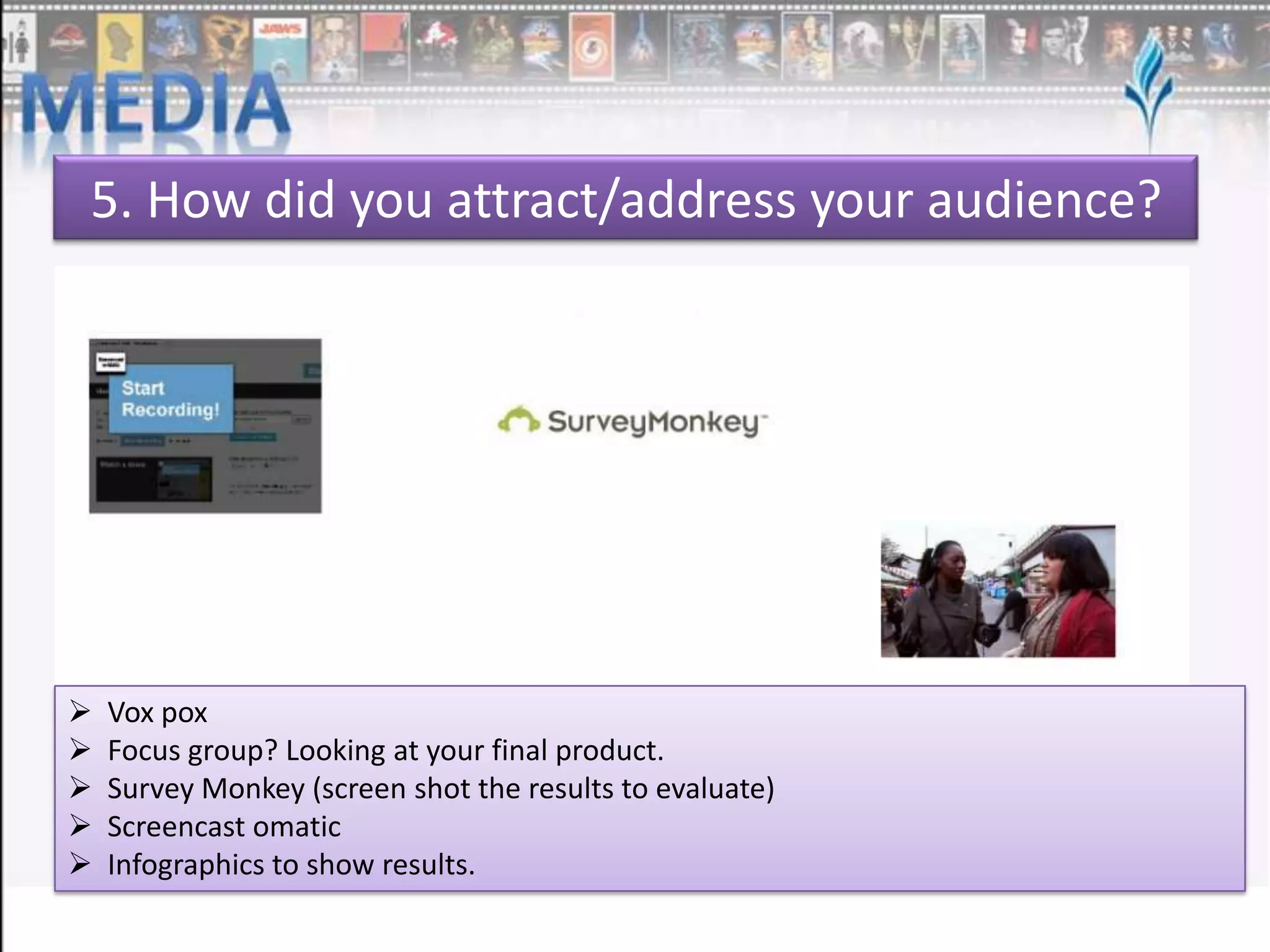 5. How did you attract/address your audience?







Vox pox
Focus group? Looking at your final product.
Survey Monkey (screen shot the results to evaluate)
Screencast omatic
Infographics to show results.

 