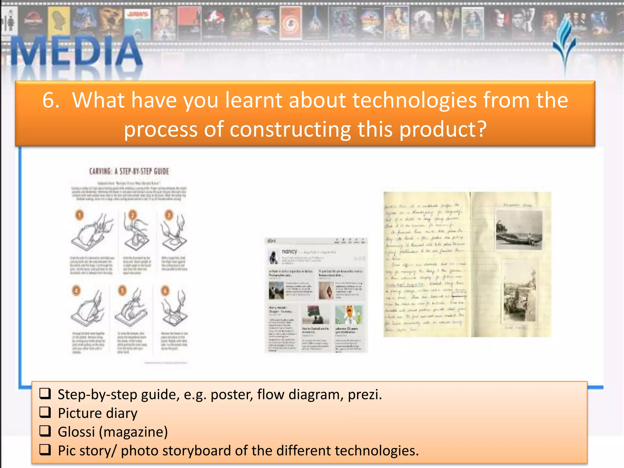6. What have you learnt about technologies from the
process of constructing this product?






Step-by-step guide, e.g. poster, flow diagram, prezi.
Picture diary
Glossi (magazine)
Pic story/ photo storyboard of the different technologies.

 