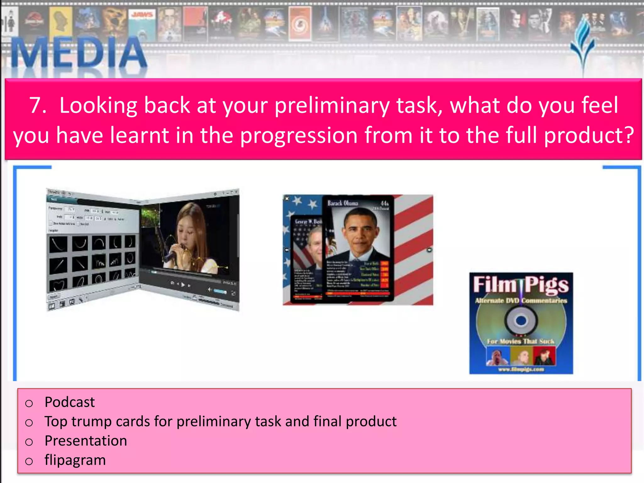7. Looking back at your preliminary task, what do you feel
you have learnt in the progression from it to the full product?

o
o
o
o

Podcast
Top trump cards for preliminary task and final product
Presentation
flipagram

 