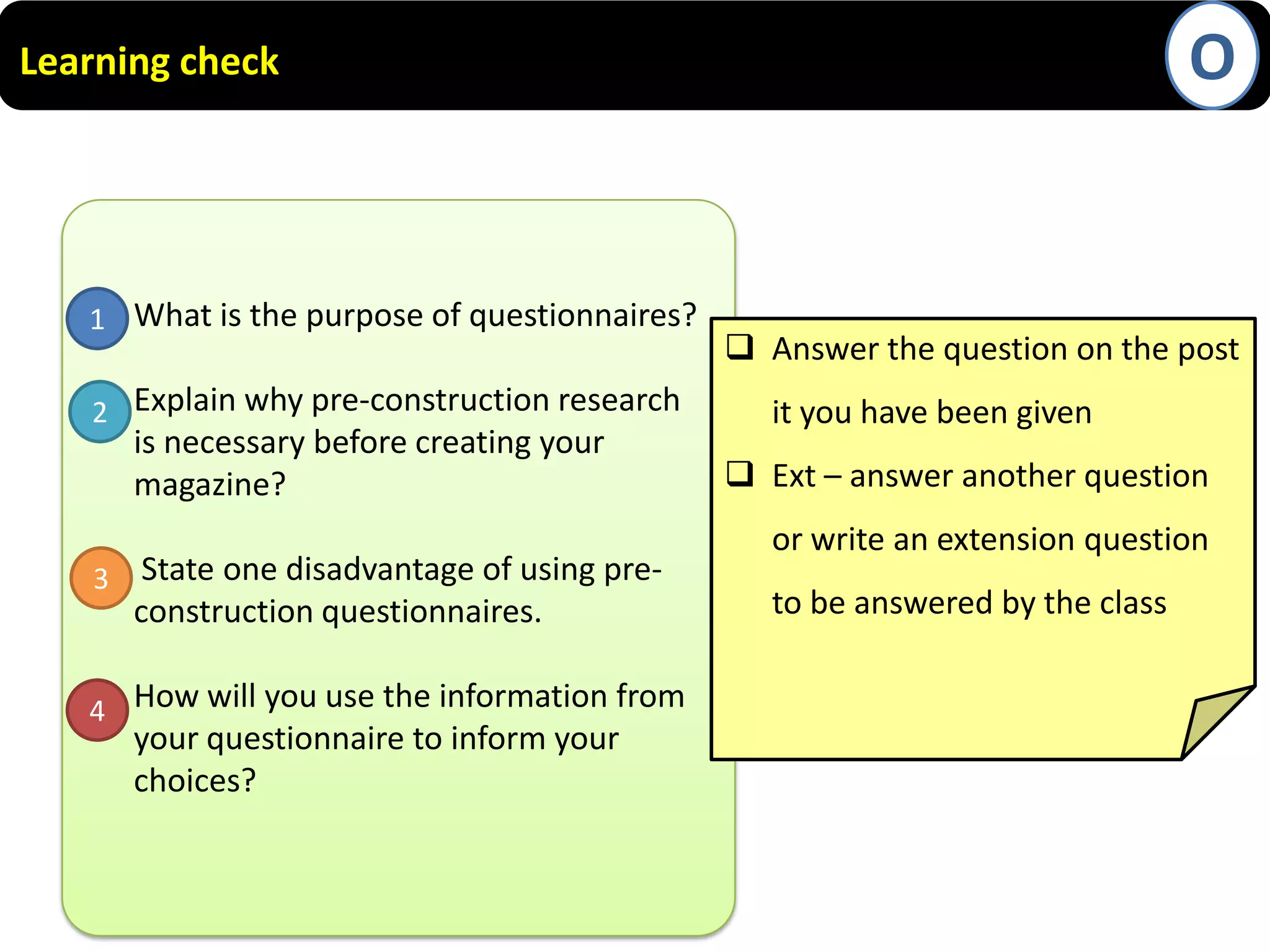 O

Learning check

 What is the purpose of questionnaires?
1
 Explain why pre-construction research
2
is necessary before creating your
magazine?
 State one disadvantage of using pre3
construction questionnaires.
 How will you use the information from
4
your questionnaire to inform your
choices?

 Answer the question on the post
it you have been given
 Ext – answer another question

or write an extension question
to be answered by the class

 