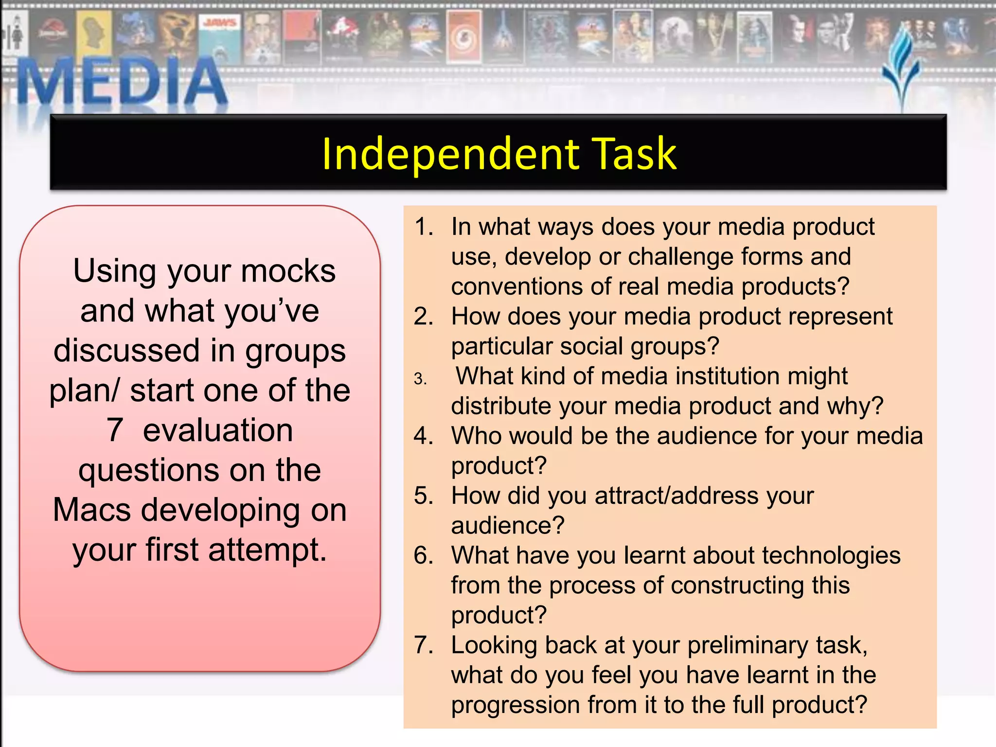 Independent Task
Using your mocks
and what you’ve
discussed in groups
plan/ start one of the
7 evaluation
questions on the
Macs developing on
your first attempt.

1. In what ways does your media product
use, develop or challenge forms and
conventions of real media products?
2. How does your media product represent
particular social groups?
3.
What kind of media institution might
distribute your media product and why?
4. Who would be the audience for your media
product?
5. How did you attract/address your
audience?
6. What have you learnt about technologies
from the process of constructing this
product?
7. Looking back at your preliminary task,
what do you feel you have learnt in the
progression from it to the full product?

 