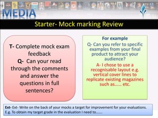 Starter- Mock marking Review
T- Complete mock exam
feedback
Q- Can your read
through the comments
and answer the
questions in full
sentences?

For example
Q- Can you refer to specific
examples from your final
product to attract your
audience?
A- I chose to use a
recognisable layout e.g.
vertical cover lines to
replicate existing magazines
such as…… etc.

Ext- Ext- Write on the back of your mocks a target for improvement for your evaluations.
E.g. To obtain my target grade in the evaluation I need to…….

 