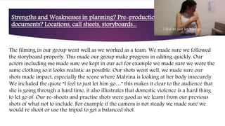 Strengths and Weaknesses in planning? Pre-production
documents? Locations, call sheets, storyboards...
The filming in our group went well as we worked as a team. We made sure we followed
the storyboard properly. This made our group make progress in editing quickly. Our
actors including me made sure we kept in our act for example we made sure we wore the
same clothing so it looks realistic as possible. Our shots went well, we made sure our
shots made impact, especially the scene where Malvina is looking at her body insecurely.
We included the quote “I feel to just let him go…” this makes it clear to the audience that
she is going through a hard time, it also illustrates that domestic violence is a hard thing
to let go of. Our re-shoots and practise shots were good as we learnt from our previous
shots of what not to include. For example if the camera is not steady we made sure we
would re shoot or use the tripod to get a balanced shot.
 
