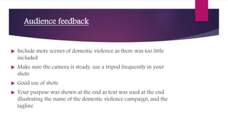 Audience feedback
 Include more scenes of domestic violence as there was too little
included
 Make sure the camera is steady, use a tripod frequently in your
shots
 Good use of shots
 Your purpose was shown at the end as text was used at the end
illustrating the name of the domestic violence campaign, and the
tagline.
 