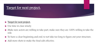 Target for next project:
 Target for next project:
 Use time in class wisely.
 Make sure actors are willing to take part, make sure they are 100% willing to take the
role.
 To have a clear beginning and end, to not take too long to figure out your structure.
 Add more shots to make the final edit effective.
 