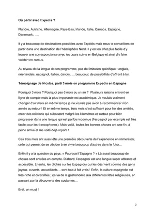 2
Où partir avec Expedis ?
Flandre, Autriche, Allemagne, Pays-Bas, Irlande, Italie, Canada, Espagne,
Danemark, ….
Il y a beaucoup de destinations possibles avec Expédis mais nous te conseillons de
partir dans une destination de l’hémisphère Nord. Il y est en effet plus facile d’y
trouver une correspondance avec les cours suivis en Belgique et ainsi d’y faire
valider ton cursus.
Au niveau de la langue de ton programme, pas de limitation spécifique : anglais,
néerlandais, espagnol, italien, danois, … beaucoup de possibilités d’offrent à toi.
Témoignage de Nicolas, parti 3 mois en programme Expedis en Espagne
Pourquoi 3 mois ? Pourquoi pas 6 mois ou un an ? Plusieurs raisons entrent en
ligne de compte mais la plus importante est académique. Je voulais vraiment
changer d’air mais en même temps je ne voulais pas avoir à recommencer mon
année au retour ! Et en même temps, trois mois c’est suffisant pour lier des amitiés,
créer des relations qui subsistent malgré les kilomètres et surtout pour bien
progresser dans une langue qui est parfois inconnue (l’espagnol par exemple est très
facile pour les francophones). Mais voilà, toutes les bonnes choses ont une fin, à
peine arrivé et me voilà déjà reparti !
Ces trois mois ont aussi été une première découverte de l’expérience en immersion,
celle qui permet de se décider à en vivre beaucoup d’autres dans le futur…
Enfin il y a la question du pays, « Pourquoi l’Espagne ? » Là aussi beaucoup de
choses sont entrées en compte. D’abord, l’espagnol est une langue super attirante et
accessible. Ensuite, les clichés sur les Espagnols qui les décrivent comme des gens
joyeux, ouverts, accueillants… sont tout à fait vrais ! Enfin, la culture espagnole est
très riche et diversifiée ; ça va de la gastronomie aux différentes fêtes religieuses, en
passant par la découverte des coutumes…
Bref, un must !
 