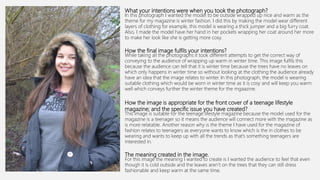 What your intentions were when you took the photograph?
In this photograph I wanted the model to be outside wrapped up nice and warm as the
theme for my magazine is winter fashion. I did this by making the model wear different
layers of clothing for example, this model is wearing a thick jumper and a big furry coat.
Also, I made the model have her hand in her pockets wrapping her coat around her more
to make her look like she is getting more cosy.
How the final image fulfils your intentions?
While taking all the photographs it took different attempts to get the correct way of
conveying to the audience of wrapping up warm in winter time. This image fulfils this
because the audience can tell that it is winter time because the trees have no leaves on
which only happens in winter time so without looking at the clothing the audience already
have an idea that the image relates to winter. In this photograph, the model is wearing
suitable clothing which would be worn in winter time as it is cosy and will keep you warm
well which conveys further the winter theme for the mgaazine.
How the image is appropriate for the front cover of a teenage lifestyle
magazine; and the specific issue you have created?
This image is suitable for the teenage lifestyle magazine because the model used for the
magazine is a teenager so it means the audience will connect more with the magazine as
is more relatable. Another reason why is the theme I have used for the magazine of
fashion relates to teenagers as everyone wants to know which is the in clothes to be
wearing and wants to keep up with all the trends as that’s something teenagers are
interested in.
The meaning created in the image.
For this image the meaning I wanted to create is I wanted the audience to feel that even
though it is cold outside and the leaves aren’t on the trees that they can still dress
fashionable and keep warm at the same time.
 