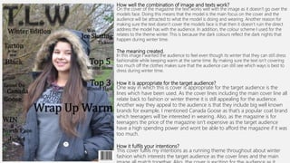 How well the combination of image and texts work?
On the cover of the magazine the text works well with the image as it doesn’t go over the
models face. Doing this means that the model is the main focus on the cover and the
audience will be attracted to what the model is doing and wearing. Another reason for
making sure the text doesn’t cover the models face is that then it doesn’t ruin the direct
address the model has with the audience. In addition, the colour scheme I used for the
relates to the theme winter. This is because the dark colours reflect the dark nights that
happen during winter time.
The meaning created.
In this image I wanted the audience to feel even though its winter that they can still dress
fashionable while keeping warm at the same time. By making sure the text isn’t covering
too much off the clothes makes sure that the audience can still see which ways is best to
dress during winter time.
How it is appropriate for the target audience?
One way in which this is cover is appropriate for the target audience is the
lines which have been used. As the cover lines including the main cover line all
relate back to fashion or winter theme it is still appealing for the audience.
Another way they appeal to the audience is that they include big well known
brands for example, I mentioned Canada Goose as that’s a popular coat brand
which teenagers will be interested in wearing. Also, as the magazine is for
teenagers the price of the magazine isn’t expensive as the target audience
have a high spending power and wont be able to afford the magazine if it was
too much.
How it fulfils your intentions?
This cover fulfils my intentions as a running theme throughout about winter
fashion which interests the target audience as the cover lines and the main
 