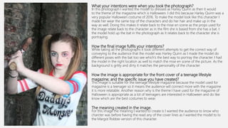 What your intentions were when you took the photograph?
In this photograph I wanted the model to dressed as Harley Quinn as then it would
to the theme of the magazine which is Halloween. I did this because Harley Quinn was a
very popular Halloween costume of 2016. To make the model look like this character I
made her wear the same top of the characters and do her hair and make up in the
way as well. Doing this makes it relate back to the mise en scene as the props used for
the image relate back to the character as in the film she is based from she has a bat. I
the model hold up the bat in the photograph as it relates back to the character she is
portraying.
How the final image fulfils your intentions?
While taking all the photographs it took different attempts to get the correct way of
conveying to the audience that the model was Harley Quinn as I made the model do
different poses with the bat too see which's the best way to portray the character. I had
the model in the right location as well to match the mise en scene of the picture. As the
background is gritty and dirty it matches the personality of the character.
How the image is appropriate for the front cover of a teenage lifestyle
magazine; and the specific issue you have created?
This image is suitable for the teenage lifestyle magazine because the model used for
magazine is a teenager so it means the audience will connect more with the magazine
it is more relatable. Another reason why is the theme I have used for the magazine of
Halloween is appropriate as a lot of teenagers are interested in Halloween and do like
know which are the best costumes to wear.
The meaning created in the image.
For this image the meaning I wanted to create is I wanted the audience to know who
charcter was before having the read any of the cover lines as I wanted the model to lo
the Margot Robbie version of this character.
 