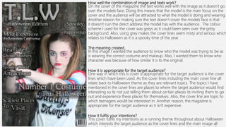 How well the combination of image and texts work?
On the cover of the magazine the text works well with the image as it doesn’t go
over the models face. Doing this means that the model is the main focus on the
cover and the audience will be attracted to what the model is doing and wearing.
Another reason for making sure the text doesn’t cover the models face is that
it doesn’t ruin the direct address the model has with the audience. The colour
scheme I used for the cover was greys as it could been seen over the gritty
background. Also, using grey makes the cover lines seem misty and serious which
relates to Halloween as it is a spooky time of the year.
The meaning created.
In this image I wanted the audience to know who the model was trying to be as
is wearing the correct costume and makeup. Also, I wanted them to know who
character was because of how similar it is to the original.
How it is appropriate for the target audience?
One way in which this is cover is appropriate for the target audience is the cover
lines which have been used. As the cover lines including the main cover line all
relate back to Halloween theme as they are relevant topics. The topics I have
mentioned in the cover lines are places to where the target audience would find
interesting so its not just telling them about certain places its inviting them to go
out and experience these places for themselves. Also, the cover line are topic to
which teenagers would be interested in. Another reason, the magazine is
appropriate for the target audience as it isn't expensive.
How it fulfils your intentions?
This cover fulfils my intentions as a running theme throughout about Halloween
which interests the target audience as the cover lines and the main image all
 