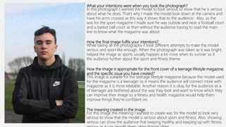 What your intentions were when you took the photograph?
In this photograph I wanted the model to look serious to show that he is serious
about what he does. That’s why I made the model look down at the camera and
have his arms crossed as this way it shows that to the audience. Also, as the
was for the sport magazine I made sure he was outside and near a football court
and a basket ball court as then without the audience having to read the main
line to know what the magazine was about.
How the final image fulfils your intentions?
While taking all the photographs it took different attempts to make the model
serious and sport like enough. When the photograph was taken as it was bright
helped the image as sports usually happen a lot more when its sunnier so it
the audience further about the sport and fitness theme.
How the image is appropriate for the front cover of a teenage lifestyle magazine;
and the specific issue you have created?
This image is suitable for the teenage lifestyle magazine because the model used
for the magazine is a teenager so it means the audience will connect more with
magazine as it is more relatable. Another reason it is okay for the audience as a
of teenager are bothered about the way they look and want to know which they
can improve their image so a fitness and health magazine would help them
improve things they're confident on.
The meaning created in the image.
For this image the meaning I wanted to create was for the model to look very
serious to show that the model is serious about sport and fitness. Also, showing
serious can show the audience that keeping healthy and keeping up with fitness
 