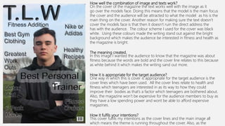 How well the combination of image and texts work?
On the cover of the magazine the text works well with the image as it
go over the models face. Doing this means that the model is the main focus
the cover and the audience will be attracted to what the model as his is the
main thing on the cover. Another reason for making sure the text doesn’t
cover the models face is that then it doesn’t ruin the direct address the
has with the audience. The colour scheme I used for the cover was black
white. Using these colours made the writing stand out against the bright
background which makes the audience be interested in fitness and health as
the magazine is bright.
The meaning created.
In this image I wanted the audience to know that the magazine was about
fitness because the words are bold and the cover line relates to this because
as white behind it which makes the writing sand out more.
How it is appropriate for the target audience?
One way in which this is cover is appropriate for the target audience is the
cover lines which have been used. All the cover lines relate to health and
fitness which teenagers are interested in as its way to how they could
improve their bodies as that’s a factor which teenagers are bothered about.
Also, the magazine won’t be expensive for the audience members to buy as
they have a low spending power and wont be able to afford expensive
magazines.
How it fulfils your intentions?
This cover fulfils my intentions as the cover lines and the main image all
which means the theme is running throughout the cover. Also, as the
 