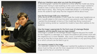 What your intentions were when you took the photograph?
In this photograph I wanted the audience to know what the model was doing
without even having to read anything on the cover. In this image I wanted to
model to have a serious face as then it shows the audience they’re serious
what they’re doing. Also, having the model take photos in a recording room
shows the audience right away that the magazine will be about music.
How the final image fulfils your intentions?
While taking all the photographs it took made the model wear headphones as
then it would relates to the cover line which was going to match the image.
I wanted the photograph to look as if the model was doing musical work
the photo looking candid as I wanted the model to have direct address to the
audience.
How the image is appropriate for the front cover of a teenage lifestyle
magazine; and the specific issue you have created?
This image is suitable for the teenage lifestyle magazine because the model
for the magazine is a teenager so it means the audience will connect more with
the magazine as it is more relatable. Also, music is something many teenagers
are into as they like to know about which artist to listen or any upcoming artists
to or which concerts are the best to go to.
The meaning created in the image.
The meaning I created for this image was I wanted the audience to know that
about music as they can see the music equipment in the background of the
image and this has an connection to music.
 