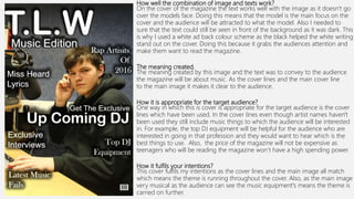 How well the combination of image and texts work?
On the cover of the magazine the text works well with the image as it doesn’t go
over the models face. Doing this means that the model is the main focus on the
cover and the audience will be attracted to what the model. Also I needed to
sure that the text could still be seen in front of the background as it was dark. This
is why I used a white ad back colour scheme as the black helped the white writing
stand out on the cover. Doing this because it grabs the audiences attention and
make them want to read the magazine.
The meaning created.
The meaning created by this image and the text was to convey to the audience
the magazine will be about music. As the cover lines and the main cover line
to the main image it makes it clear to the audience.
How it is appropriate for the target audience?
One way in which this is cover is appropriate for the target audience is the cover
lines which have been used. In the cover lines even though artist names haven't
been used they still include music things to which the audience will be interested
in. For example, the top DJ equipment will be helpful for the audience who are
interested in going in that profession and they would want to hear which is the
best things to use. Also, the price of the magazine will not be expensive as
teenagers who will be reading the magazine won’t have a high spending power.
How it fulfils your intentions?
This cover fulfils my intentions as the cover lines and the main image all match
which means the theme is running throughout the cover. Also, as the main image
very musical as the audience can see the music equipment's means the theme is
carried on further.
 