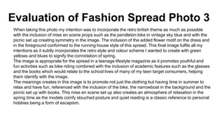 Evaluation of Fashion Spread Photo 3
When taking this photo my intention was to incorporate the retro british theme as much as possible
with the inclusion of mise en scene props such as the pendleton bike in vintage sky blue and with the
picnic set up creating symmetry in the image. The inclusion of the added flower motif on the dress and
in the foreground conformed to the running house style of this spread. This final image fulfils all my
intentions as it subtly incorporates the retro style and colour scheme I wanted to create with green
yellows and blues to signify the connotation of spring.
The image is appropriate for the spread in a teenage lifestyle magazine as it promotes youthful and
fun activities such as bike riding combined with the inclusion of academic features such as the glasses
and the books which would relate to the school lives of many of my teen target consumers, helping
them identify with the image.
The meanings creates in this image is to promote not just the clothing but having time in summer to
relax and have fun, referenced with the inclusion of the bike, the narrowboat in the background and the
picnic set up with books. This mise en scene set up also creates an atmosphere of relaxation in the
spring time as the models comfy slouched posture and quiet reading is a classic reference to personal
hobbies being a form of escapism.
 