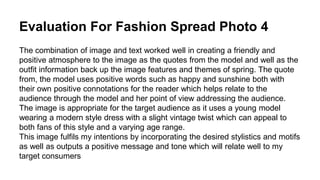 Evaluation For Fashion Spread Photo 4
The combination of image and text worked well in creating a friendly and
positive atmosphere to the image as the quotes from the model and well as the
outfit information back up the image features and themes of spring. The quote
from, the model uses positive words such as happy and sunshine both with
their own positive connotations for the reader which helps relate to the
audience through the model and her point of view addressing the audience.
The image is appropriate for the target audience as it uses a young model
wearing a modern style dress with a slight vintage twist which can appeal to
both fans of this style and a varying age range.
This image fulfils my intentions by incorporating the desired stylistics and motifs
as well as outputs a positive message and tone which will relate well to my
target consumers
 