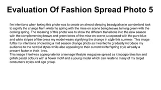Evaluation Of Fashion Spread Photo 5
I'm intentions when taking this photo was to create an almost sleeping beauty/alice in wonderland look
to signify the change from winter to spring with the mise en scene being leaves turning green with the
coming spring. The meaning of this photo was to show the different transitions into the new season
with the complementing brown and green tones of the mise en scene juxtaposed with the pure blue
and white stripes of the dress my model wears signifying the change in style this summer. This image
fulfils my intentions of creating a mid season change photo as I wanted to gradually introduce my
audience to the newest styles while also appealing to their current winter/spring style already a
present factor in their lives.
This image I feel was appropriate for a teenage lifestyle magazine spread as it incorporates fun and
girlish pastel colours with a flower motif and a young model which can relate to many of my target
consumers styles and age group.
 