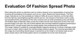 Evaluation Of Fashion Spread Photo
When taking this photo my intentions were to create a dreamy/ sunny representation of spring time,
including all connotations of the season such as sun, colors, flowers and natural beauty. This final
image I selected as my final candidate as I believe it fulfils all my prior intentions, as the halo effect
from the high key natural lighting signifies warmth and sun, the inclusion of the flower motif is subtly
incorporated and the connotations of the colour scheme such as white symbolises purity and beauty.
The shallow depth of field also helps convey the model to be the main focal point as she is the most
focused image in the shot. Her use of direct address also connotes traditional magazine spread layout
features which I thought would make the spread appear more professional and believable.
This image I believe is suitable for a teenage lifestyle magazine spread as it involves a teenage model
and uses a modern style to signify the intended target audience appeal. The meaning associated with
this image are of promoting natural beauty in spring time as the model is not heavily made up and
wears simple colours with limited pattern work to re-establish her as the main focal point.
 