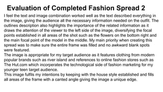 Evaluation of Completed Fashion Spread 2
I feel the text and image combination worked well as the text described everything in
the image, giving the audience all the necessary information needed on the outfit. The
outlines description also highlights the importance of the related information as it
draws the attention of the viewer to the left side of the image, diversifying the focal
points established in all areas of the shot such as the flowers on the bottom right and
the main focal point of the model in the middle. My main priority when creating this
spread was to make sure the entire frame was filled and no awkward blank spots
were featured.
The image is appropriate for my target audience as it features clothing from modern
popular brands such as river island and references to online fashion stores such as
The Hut.com which incorperates the technological side of fashion marketing for my
younger teen target audience.
This image fulfils my intentions by keeping with the house style established and fills
all areas of the frame with a canted angle giving the image a unique edge.
 