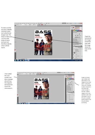 To make surethat
my colour schemed
matchedI useda
tool calledtheeye
dropper tool. This
helps to makesure
I use the same
shade ofredon
each part and
thereforemake the
colour scheme
match.
To get the
text behind
the imageI
moved the
layer with
the image
above the
layer ofthe
text.
Finally for the last
step I added small
adjustments to my
magazine front cover
which I used photo-
shop to do. I decided
to place a barcode in
the bottom left
corner to make it
look like a realistic
magazine and I also
decided to add small
information such as
the price so people
would be able to see
the price before
purchasing.
I then added
the issue
number and
date so people
who will buy
the magazine
will know how
recent the
information is.
 